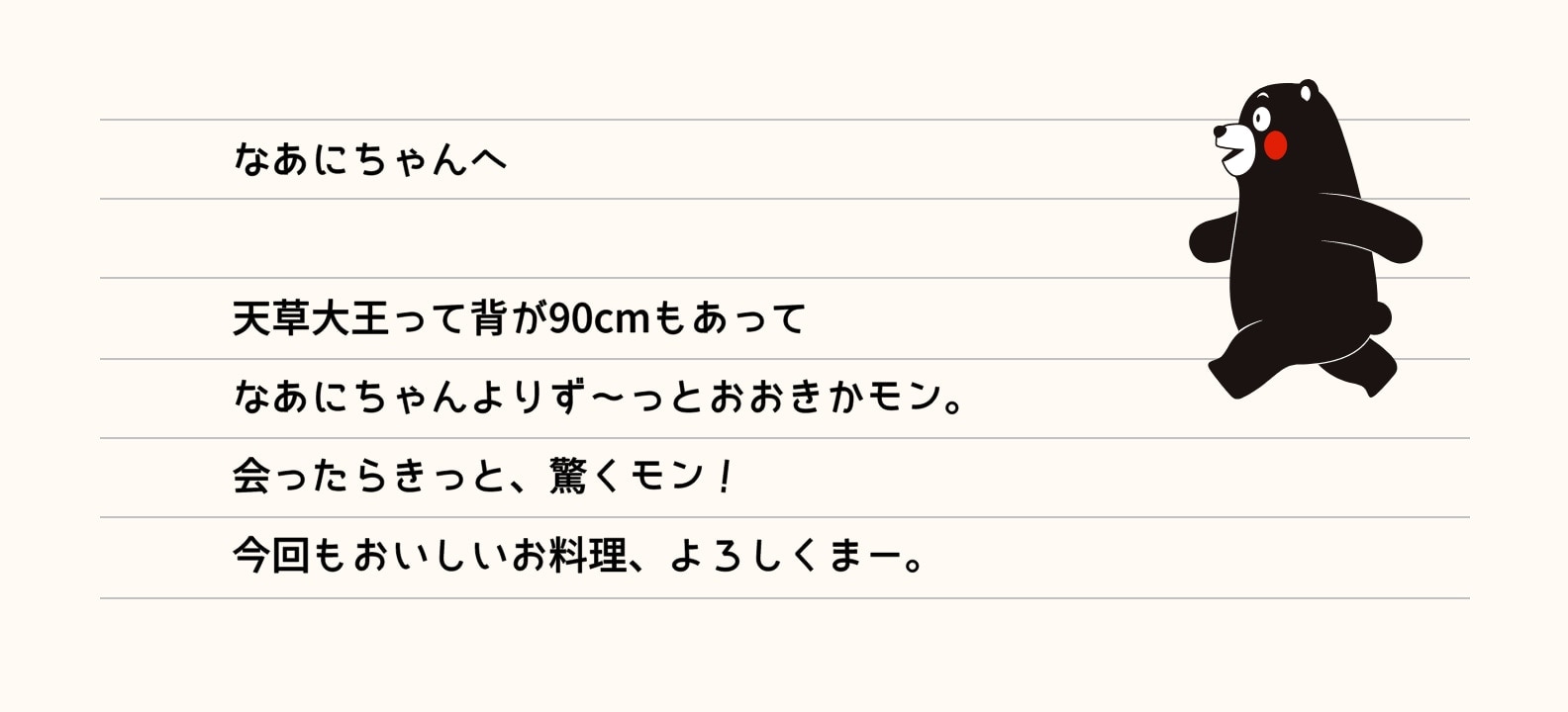 なあにちゃんへ 天草大王って背が90cmもあってなあにちゃんよりず～っとおおきかモン。会ったらきっと、驚くモン！今回もおいしいお料理、よろしくまー。