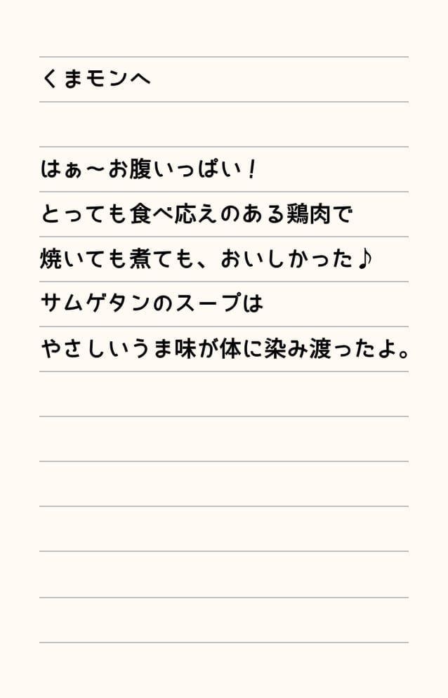 くまモンへ はぁ～お腹いっぱい！とっても食べ応えのある鶏肉で焼いても煮ても、おいしかった♪サムゲタンのスープはやさしいうま味が体に染み渡ったよ。