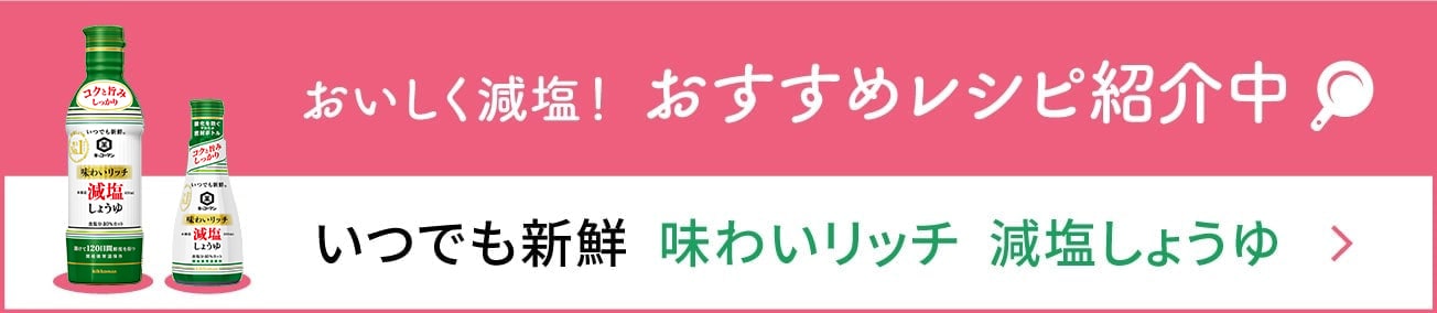 おいしく減塩！ おすすめレシピ紹介中　いつでも新鮮  味わいリッチ  減塩しょうゆ