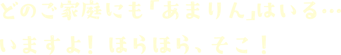 どのご家庭にも「あまりん」はいる…いますよ！ほらほら、そこ！