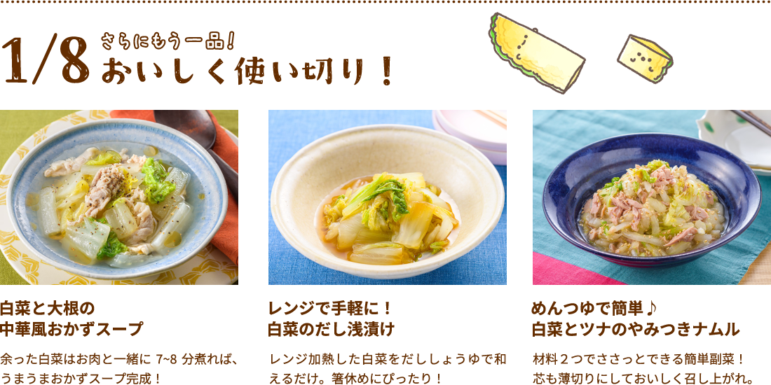 さらにもう一品！おいしく使い切り！余った白菜はお肉と一緒に7~8分煮れば、うまうまおかずスープ完成！レンジで手軽に！白菜のだし浅漬け レンジ加熱した白菜をだししょうゆで和えるだけ。箸休めにぴったり！ めんつゆで簡単♪白菜とツナのやみつきナムル　材料２つでささっとできる簡単副菜！芯も薄切りにしておいしく召し上がれ。