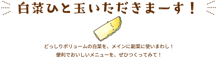 白菜ひと玉いただきまーす！どっしりボリュームの白菜を、メインに副菜に使いまわし！便利でおいしいメニューを、ぜひつくってみて！