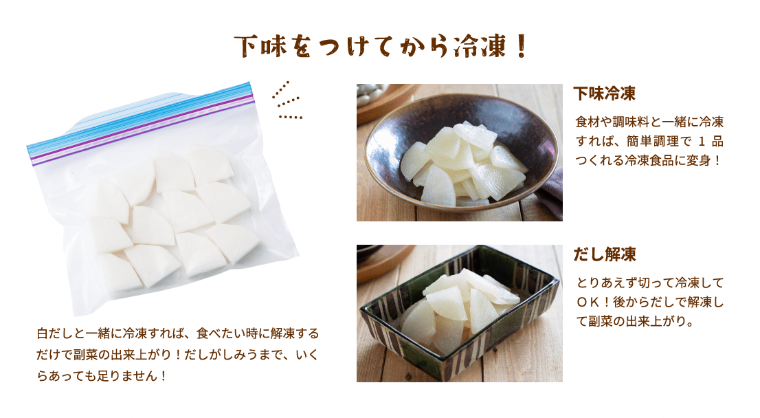 下味をつけてから冷凍！白だしと一緒に冷凍すれば、食べたい時に解凍するだけで副菜の出来上がり！だしがしみうまで、いくらあっても足りません！下味冷凍食材や調味料と一緒に冷凍すれば、簡単調理で1品つくれる冷凍食品に変身！だし解凍とりあえず切って冷凍してＯＫ！後からだしで解凍して副菜の出来上がり。