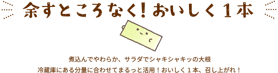 余すところなく！おいしく1本煮込んでやわらか、サラダでシャキシャキッの大根冷蔵庫にある分量に合わせてまるっと活用！おいしく1本、召し上がれ！