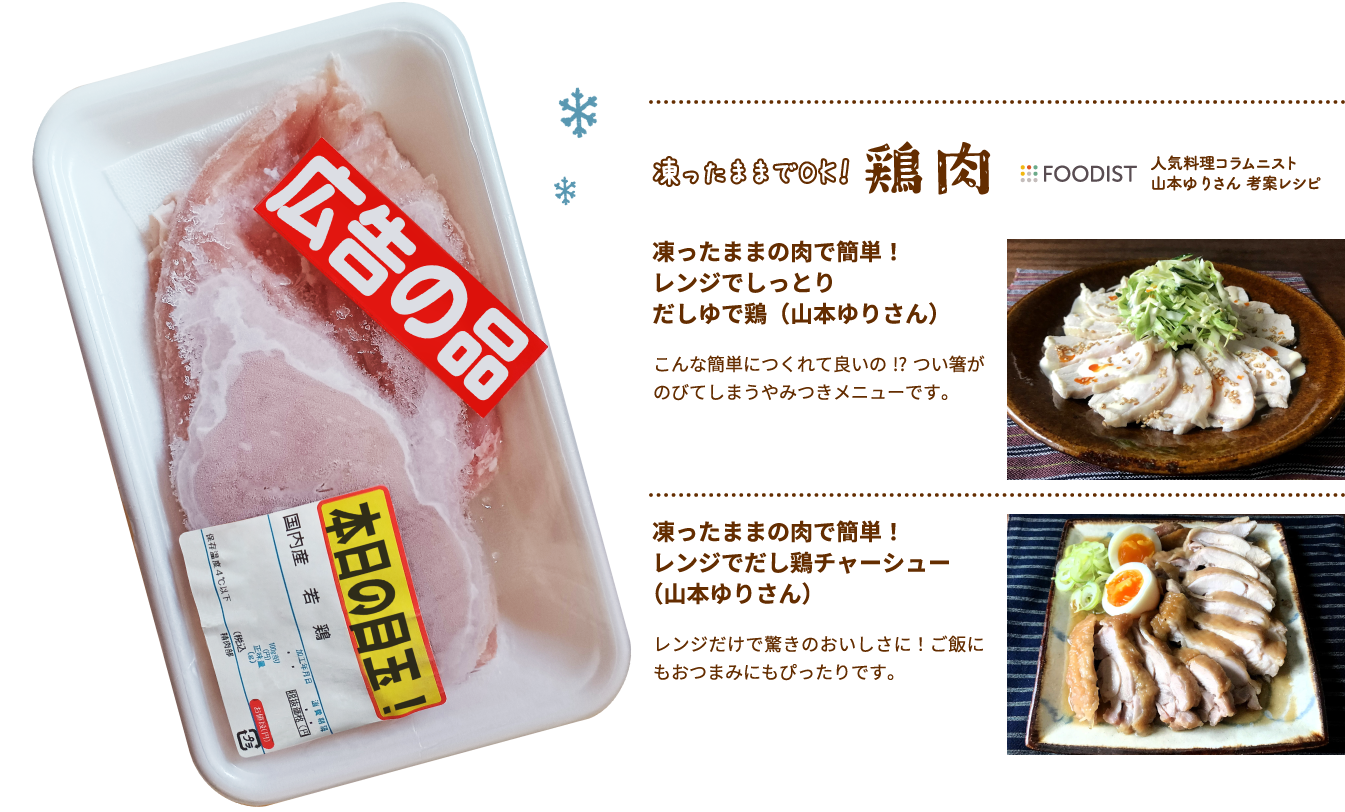 凍ったままでOK！Foodist鶏肉人気料理コラムニスト
											山本ゆりさん 考案レシピ 凍ったままの肉で簡単！レンジでしっとりだしゆで鶏（山本ゆりさん）こんな簡単につくれて良いの!?つい箸がのびてしまうやみつきメニューです。凍ったままの肉で簡単！
											レンジでだし鶏チャーシュー(山本ゆりさん）レンジだけで驚きのおいしさに！ご飯にもおつまみにもぴったりです。​