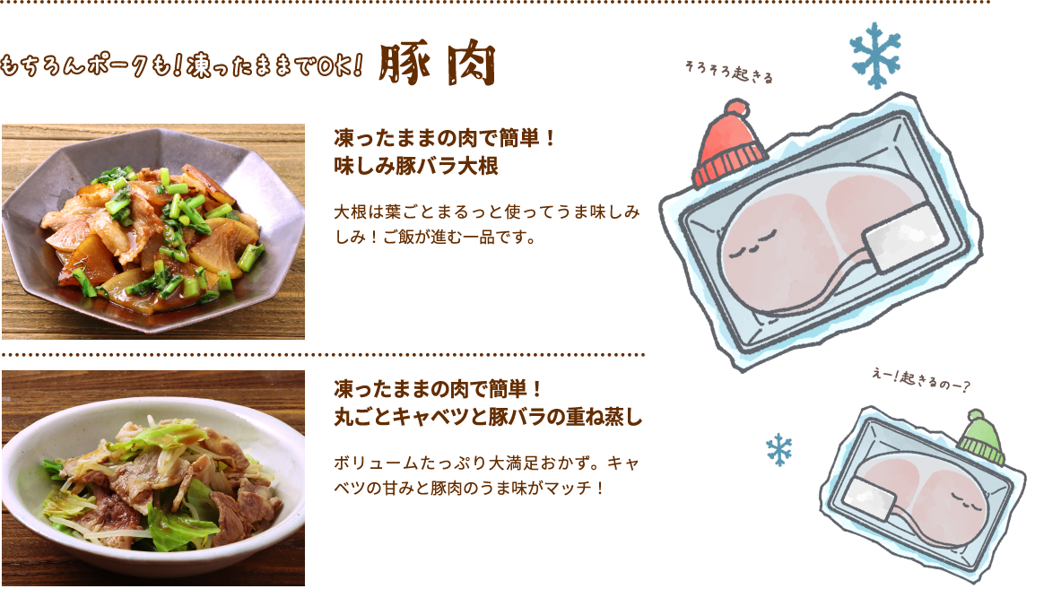 もちろんポークも！凍ったままでOK！豚肉凍ったままの肉で簡単！
											味しみ豚バラ大根 大根は葉ごとまるっと使ってうま味しみしみ！ご飯が進む一品です。凍ったままの肉で簡単！​
											丸ごとキャベツと豚バラの重ね蒸し ボリュームたっぷり大満足おかず。キャベツの甘みと豚肉のうま味がマッチ！