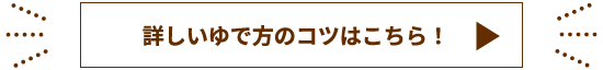 詳しいゆで方のコツはこちら！