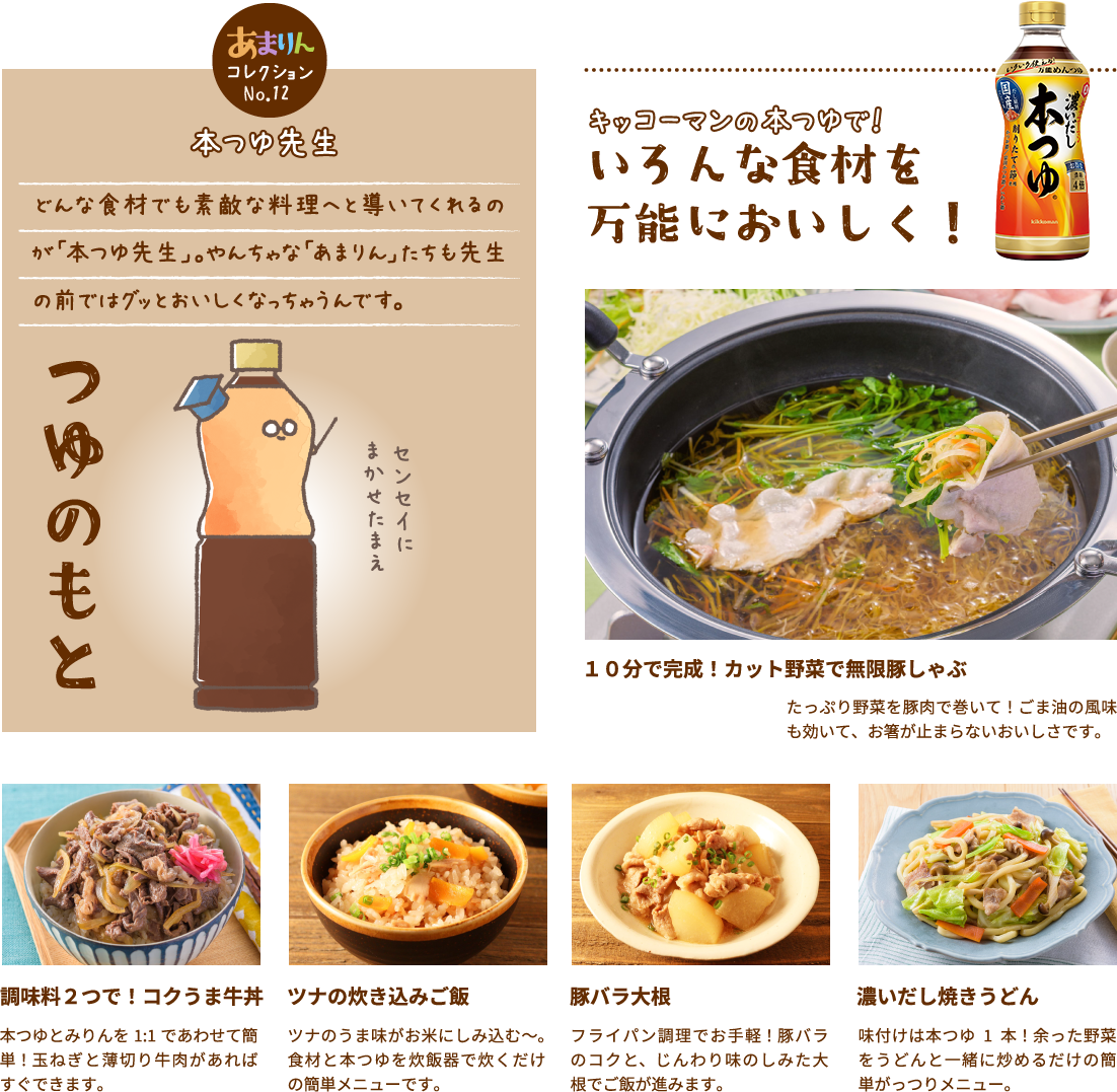 本つゆ先生 どんな食材でも素敵な料理へと導いてくれるのが「本つゆ先生」。やんちゃな「あまりん」たちも先生の前ではグッとおいしくなっちゃうんです。キッコーマンの本つゆで！いろんな食材を
											万能においしく！１０分で完成！カット野菜で無限豚しゃぶたっぷり野菜を豚肉で巻いて！ごま油の風味も効いて、お箸が止まらないおいしさです。調味料２つで！コクうま牛丼本つゆとみりんを1:1であわせて簡単！玉ねぎと薄切り牛肉があればすぐできます。ツナの炊き込みご飯 ツナのうま味がお米にしみ込む～。食材と本つゆを炊飯器で炊くだけの簡単メニューです。
											豚バラ大根フライパン調理でお手軽！豚バラのコクと、じんわり味のしみた大根でご飯が進みます。 濃いだし焼きうどん味付けは本つゆ1本！余った野菜をうどんと一緒に炒めるだけの簡単がっつりメニュー。