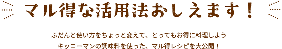 マル得な活用法おしえます！ふだんと使い方をちょっと変えて、とってもお得に料理しよう
											キッコーマンの調味料を使った、マル得レシピを大公開！
											