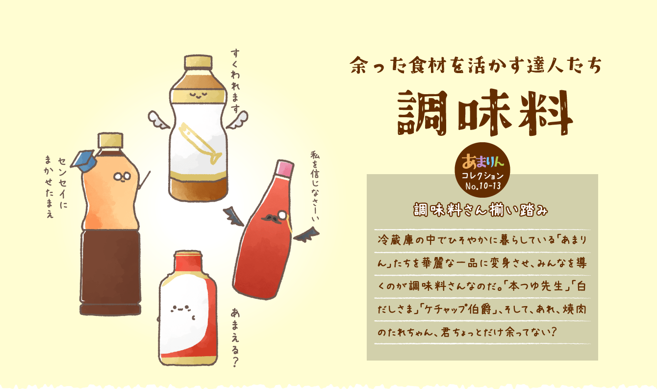 余った食材を活かす達人たち調味料 調味料さん揃い踏み 冷蔵庫の中でひそやかに暮らしている「あまりん」たちを華麗な一品に変身させ、みんなを導くのが調味料さんなのだ。「本つゆ先生」「白だしさま」「ケチャップ伯爵」、そして、あれ、焼肉のたれちゃん、君ちょっとだけ余ってない？