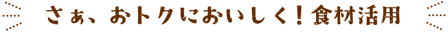 さぁ、おトクにおいしく！食材活用