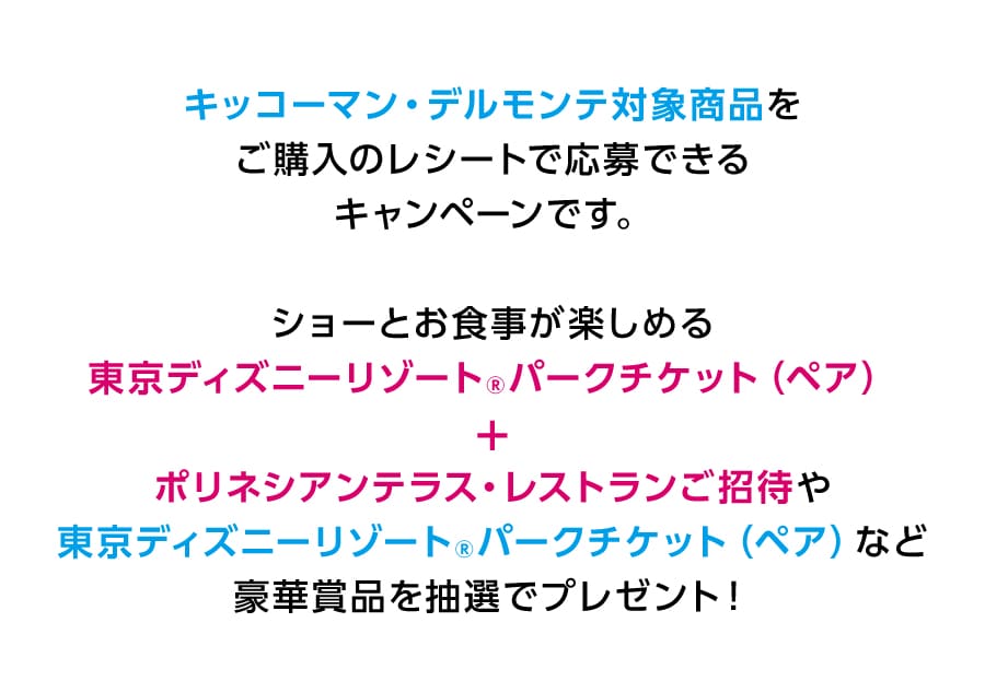 キッコーマン・デルモンテ対象商品をご購入のレシートで応募できるキャンペーンです。ショーとお食事が楽しめる東京ディズニーリゾート®パークチケット（ペア）+ポリネシアンテラス・レストランご招待や東京ディズニーリゾート®パークチケット（ペア）など豪華賞品を抽選でプレゼント！