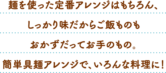 麺を使った定番アレンジはもちろん、しっかり味だからご飯ものもおかずだってお手のもの。簡単具麺アレンジで、いろんな料理に！