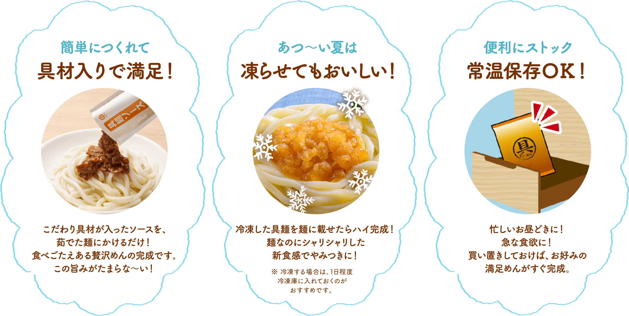 簡単につくれて具材入りで満足！/ 暑い夏は具麺を凍らせて,
										シャーベット冷やし麺に！ / 便利にストック 常温保存OK！