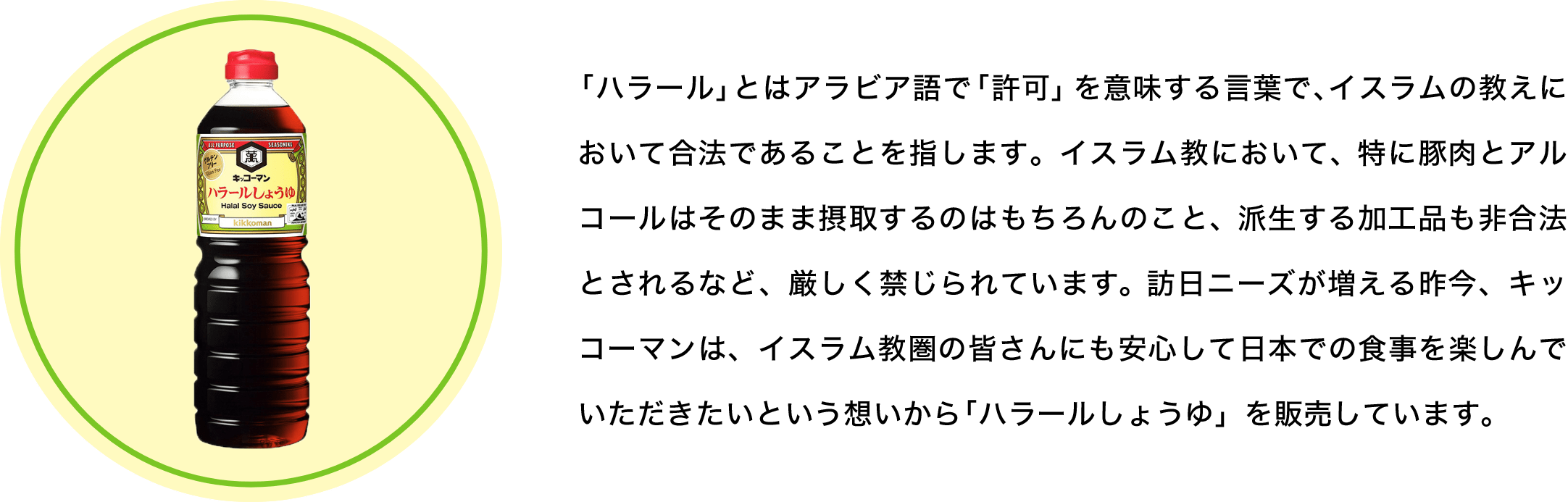 「ハラール」とはアラビア語で「許可」を意味する言葉で、イスラムの教えにおいて合法であることを指します。イスラム教において、特に豚肉とアルコールはそのまま摂取するのはもちろんのこと、派生する加工品も非合法とされるなど、厳しく禁じられています。訪日ニーズが増える昨今、キッコーマンは、イスラム教圏の皆さんにも安心して日本での食事を楽しんでいただきたいという想いから「ハラールしょうゆ」を販売しています。