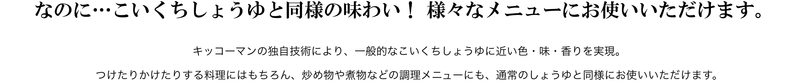 なのに…こいくちしょうゆと同様の味わい！ 様々なメニューにお使いいただけます。