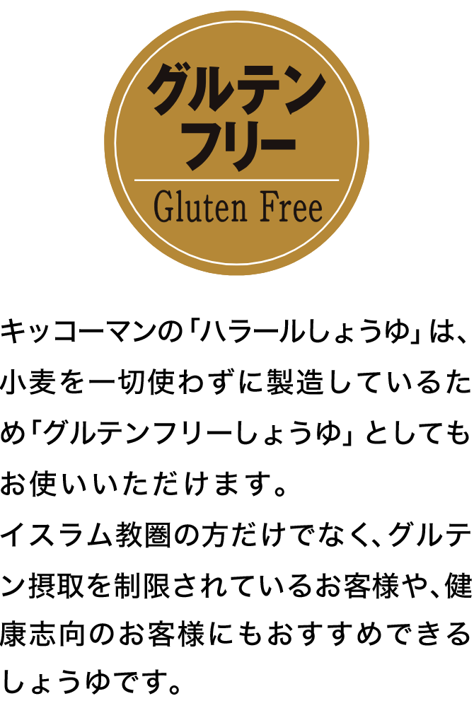 キッコーマンの「ハラールしょうゆ」は、小麦を一切使わずに製造しているため「グルテンフリーしょうゆ」としてもお使いいただけます。イスラム教圏の方だけでなく、グルテン摂取を制限されているお客様や、健康志向のお客様にもおすすめできるしょうゆです。