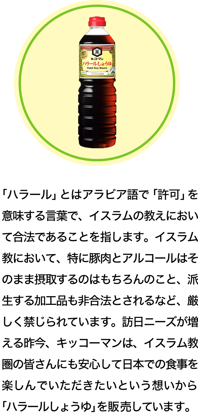 「ハラール」とはアラビア語で「許可」を意味する言葉で、イスラムの教えにおいて合法であることを指します。イスラム教において、特に豚肉とアルコールはそのまま摂取するのはもちろんのこと、派生する加工品も非合法とされるなど、厳しく禁じられています。訪日ニーズが増える昨今、キッコーマンは、イスラム教圏の皆さんにも安心して日本での食事を楽しんでいただきたいという想いから「ハラールしょうゆ」を販売しています。