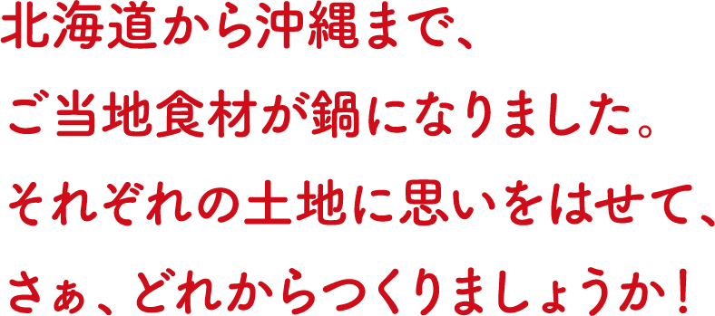 北海道から沖縄まで、ご当地食材が鍋になりました。それぞれの土地に思いをはせて、さぁ、どれからつくりましょうか！