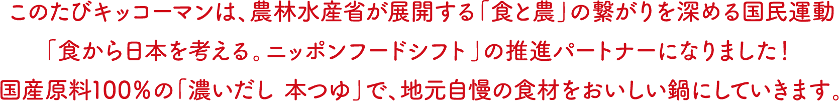 このたびキッコーマンは、農林水産省が展開する「食と農」の繋がりを深める国民運動「食から日本を考える。ニッポンフードシフト」の推進パートナーになりました！国産原料100％の「濃いだし 本つゆ」で、地元自慢の食材をおいしい鍋にしていきます。