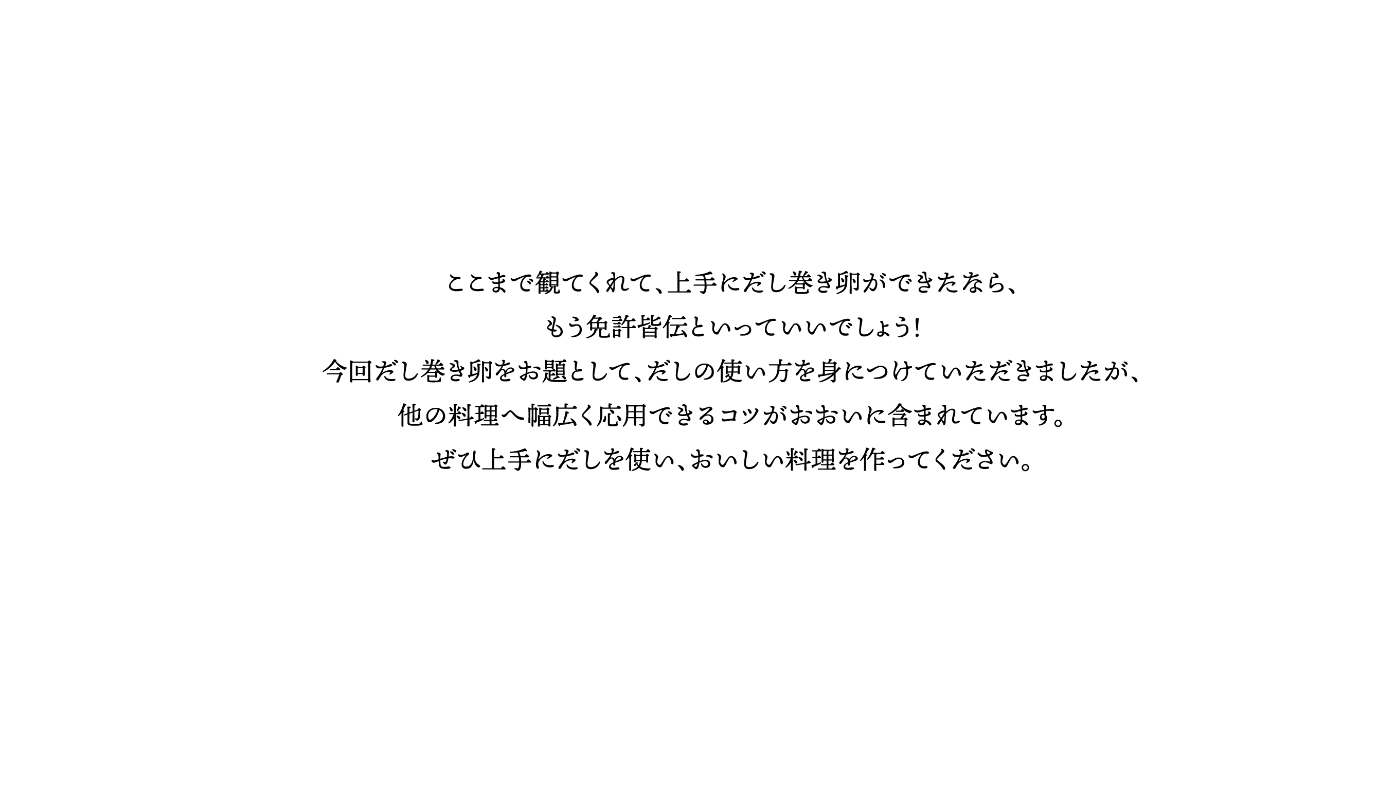 ここまで観てくれて、上手にだし巻き卵ができたなら、もう免許皆伝といっていいでしょう！今回だし巻き卵をお題として、だしの使い方を身につけていただきましたが、他の料理へ幅広く応用できるコツがおおいに含まれています。ぜひ上手にだしを使い、おいしい料理を作ってください。