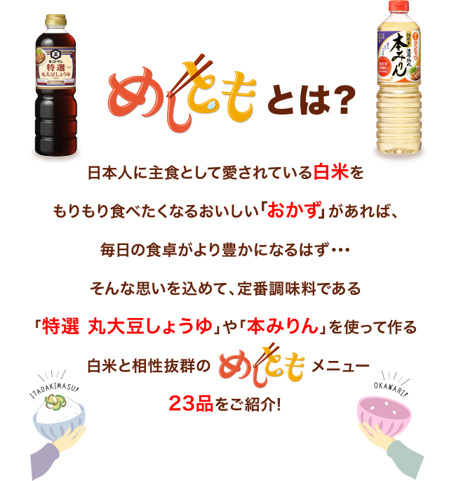 めしともとは？
        日本人に主食として愛されている白米を
        もりもり食べたくなるおいしい「おかず」があれば、
        毎日の食卓がより豊かになるはず・・・
        そんな思いを込めて、定番調味料である
        「特選 丸大豆しょうゆ」や「本みりん」を使って作る
        白米と相性抜群のメニュー23品をご紹介!
        