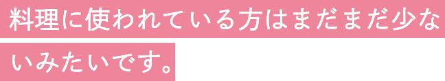 料理に使われている方はまだまだ少ないみたいです。