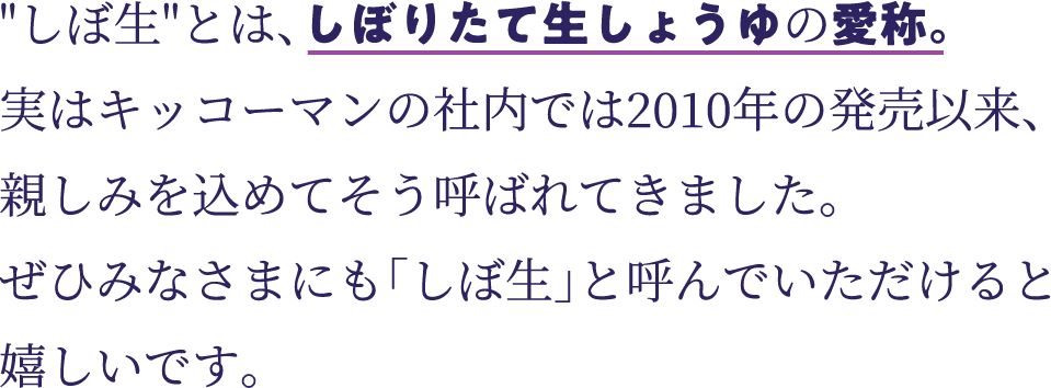 しぼ生とは、しぼりたて生しょうゆの愛称。実はキッコーマンの社内では2010年の発売以来、 親しみを込めてそう呼ばれてきました。ぜひみなさまにも「しぼ生」と呼んでいただけると嬉しいです。