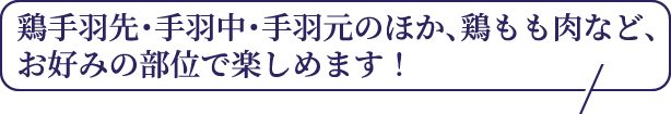 鶏手羽先・手羽中・手羽元のほか、鶏もも肉など、お好みの部位で楽しめます！