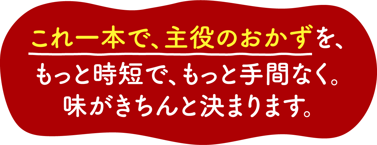 これ一本で、主役のおかずを、もっと時短で、もっと手間なく。味がきちんと決まります。