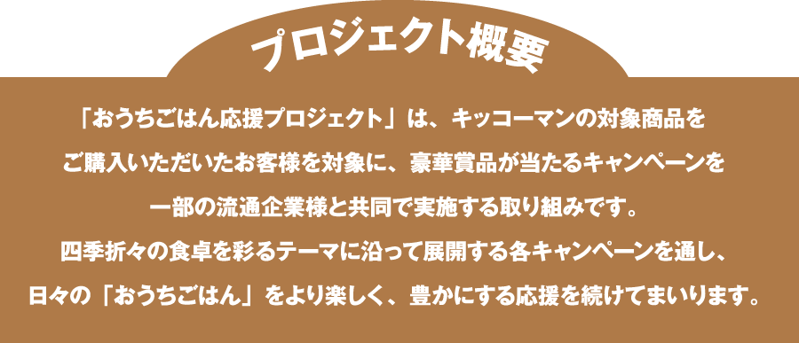 「おうちごはん応援プロジェクト」は、キッコーマンの対象商品を​ご購入いただいたお客様を対象に、豪華賞品が当たるキャンペーンを​一部の流通企業様と共同で実施する取り組みです。​四季折々の食卓を彩るテーマに沿って展開する各キャンペーンを通し、​日々の「おうちごはん」をより楽しく、豊かにする応援を続けてまいります。​