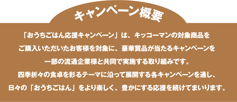 「おうちごはん応援キャンペーン」は、キッコーマンの対象商品を​ご購入いただいたお客様を対象に、豪華賞品が当たるキャンペーンを​一部の流通企業様と共同で実施する取り組みです。​四季折々の食卓を彩るテーマに沿って展開する各キャンペーンを通し、​日々の「おうちごはん」をより楽しく、豊かにする応援を続けてまいります。​