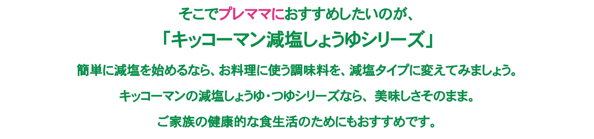 そこでプレママにおすすめしたいのが、「キッコーマン減塩しょうゆシリーズ」簡単に減塩を始めるなら、お料理に使う調味料を、減塩タイプに変えてみましょう。キッコーマンの減塩しょうゆ・つゆシリーズなら、美味しさそのまま。ご家族の健康的な食生活のためにもおすすめです。