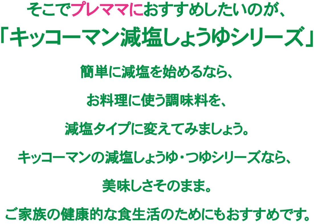 そこでプレママにおすすめしたいのが、「キッコーマン減塩しょうゆシリーズ」簡単に減塩を始めるなら、お料理に使う調味料を、減塩タイプに変えてみましょう。キッコーマンの減塩しょうゆ・つゆシリーズなら、美味しさそのまま。ご家族の健康的な食生活のためにもおすすめです。