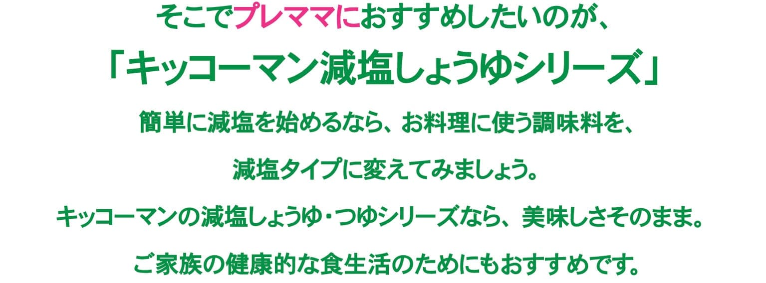 そこでプレママにおすすめしたいのが、「キッコーマン減塩しょうゆシリーズ」簡単に減塩を始めるなら、お料理に使う調味料を、減塩タイプに変えてみましょう。キッコーマンの減塩しょうゆ・つゆシリーズなら、美味しさそのまま。ご家族の健康的な食生活のためにもおすすめです。