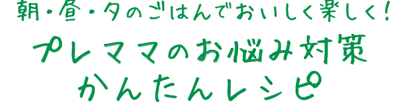 朝・昼・夕のごはんでおいしく楽しく！プレママのお悩み対策かんたんレシピ