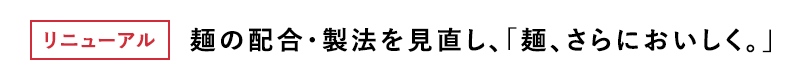 リニューアル 麺の配合・製法を見直し、「麺、さらにおいしく。」