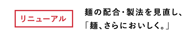 リニューアル 麺の配合・製法を見直し、「麺、さらにおいしく。」