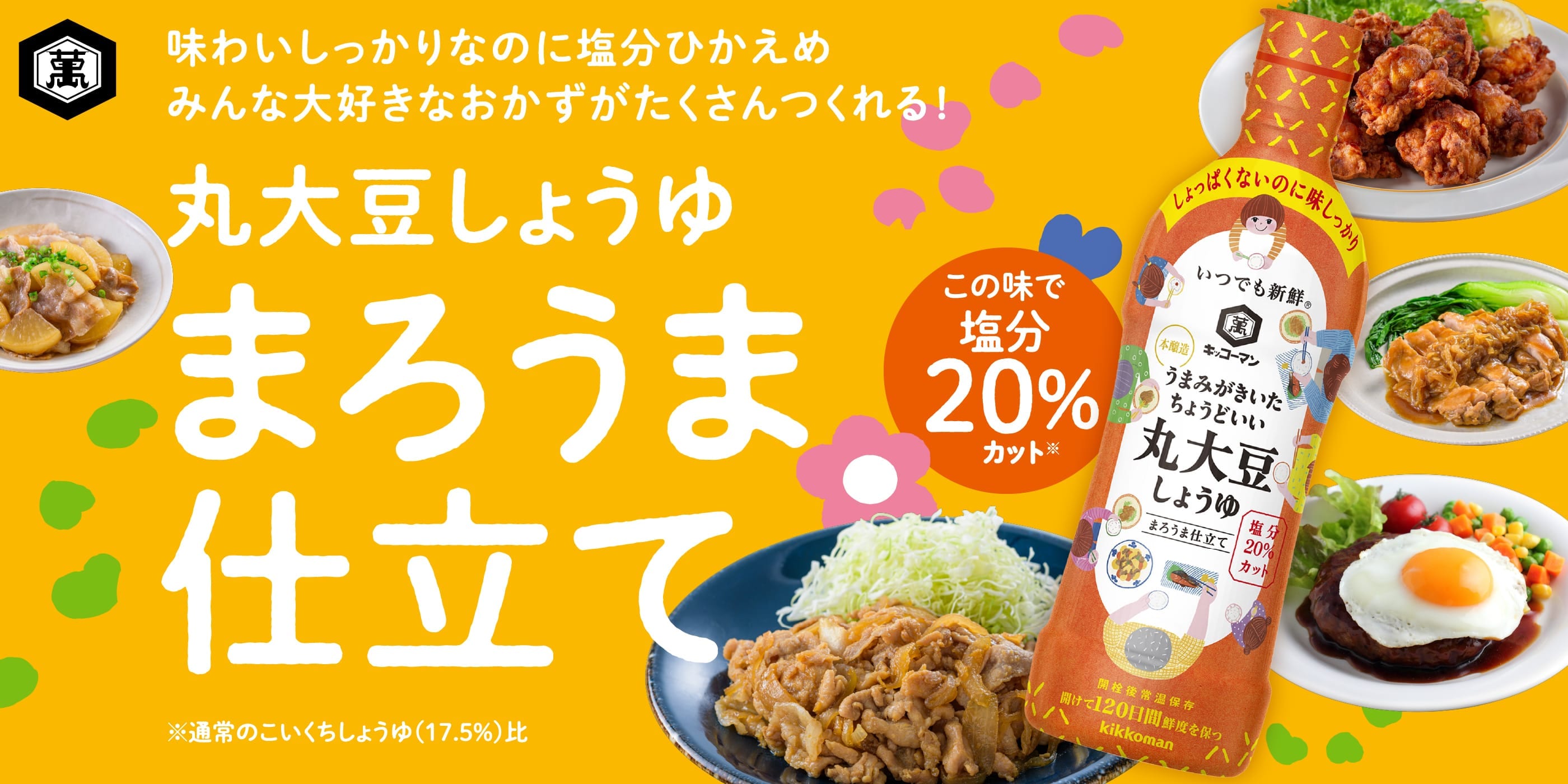 味わいしっかりなのに塩分控えめ、みんな大好きなおかずがたくさんつくれる！丸大豆しょうゆまろうま仕立て。この味で塩分20%カット※通常のこいくちしょうゆ（17.5%比）