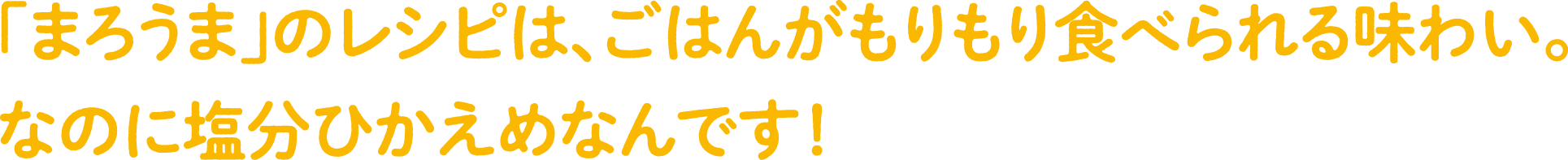 「まろうま」のレシピは、ごはんがもりもり食べられる味わい。なのに塩分控えめなんです！