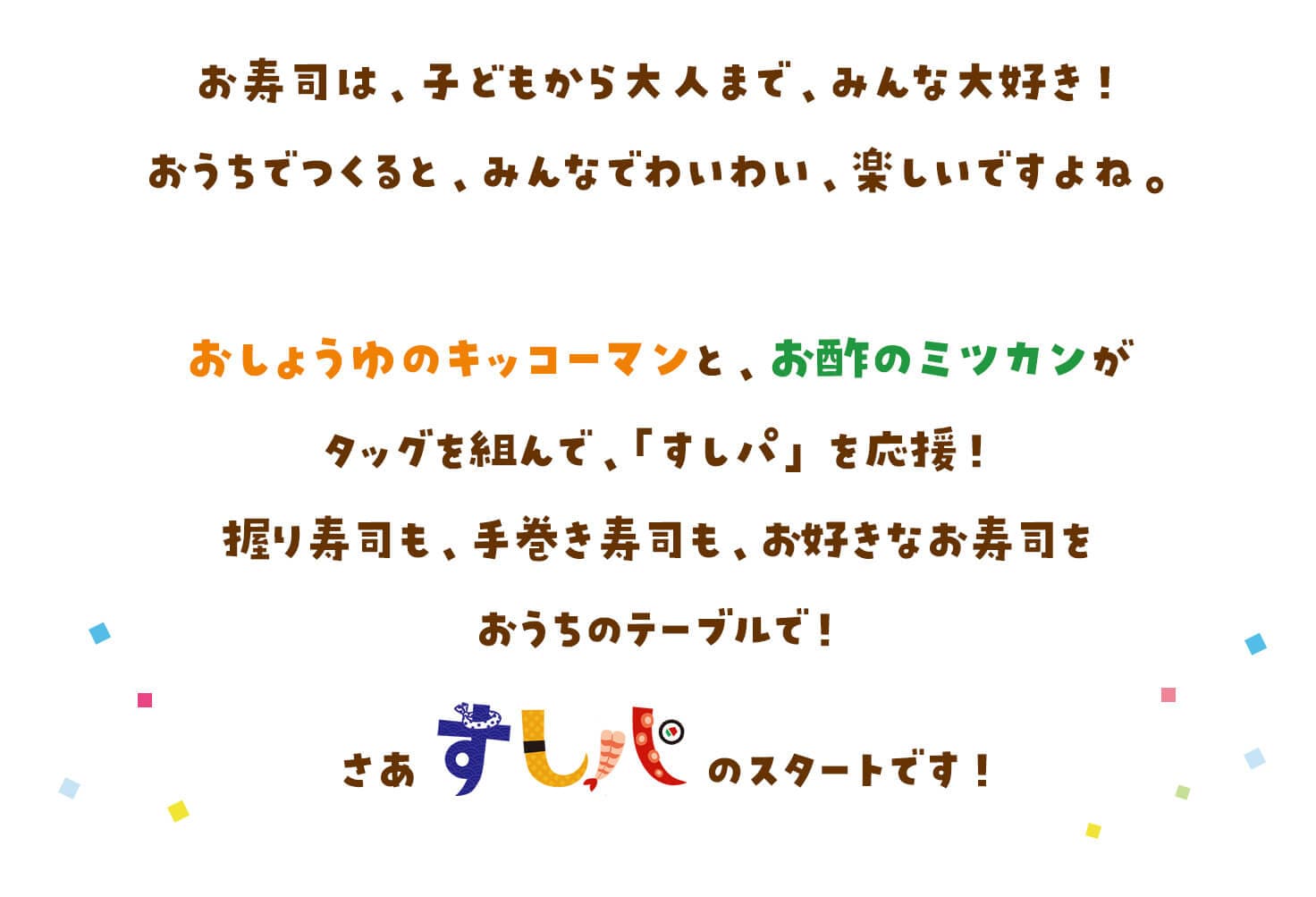 お寿司は、子どもから大人まで、みんな大好き！おうちでつくると、みんなでわいわい、楽しいですよね。おしょうゆのキッコーマンと、お酢のミツカンがタッグを組んで、「すしパ」を応援！握り寿司も、手巻き寿司も、お好きなお寿司をおうちのテーブルで！