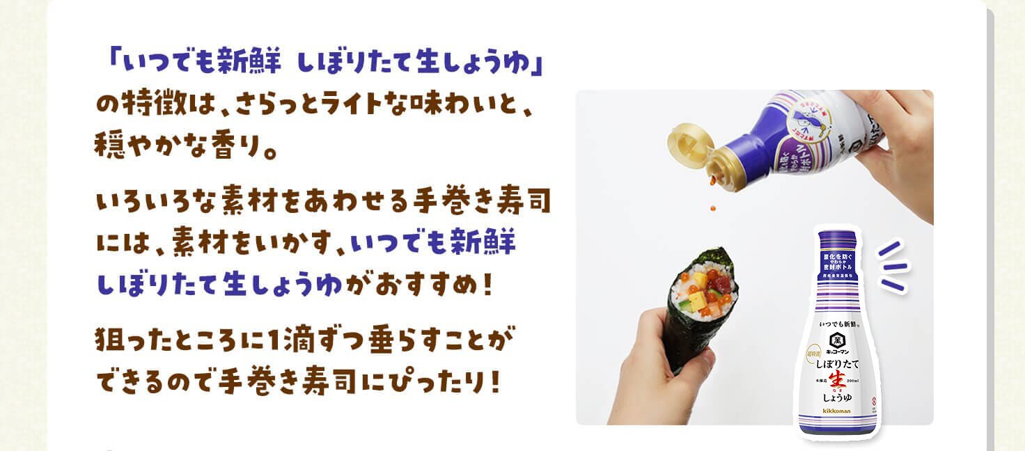 「いつでも新鮮 しぼりたて生しょうゆ」の特徴は、さらっとライトな味わいと、穏やかな香り。いろいろな素材をあわせる手巻き寿司には、素材をいかす、いつでも新鮮しぼりたて生しょうゆがおすすめ！狙ったところに１滴ずつ垂らすことができるので手巻き寿司にぴったり！