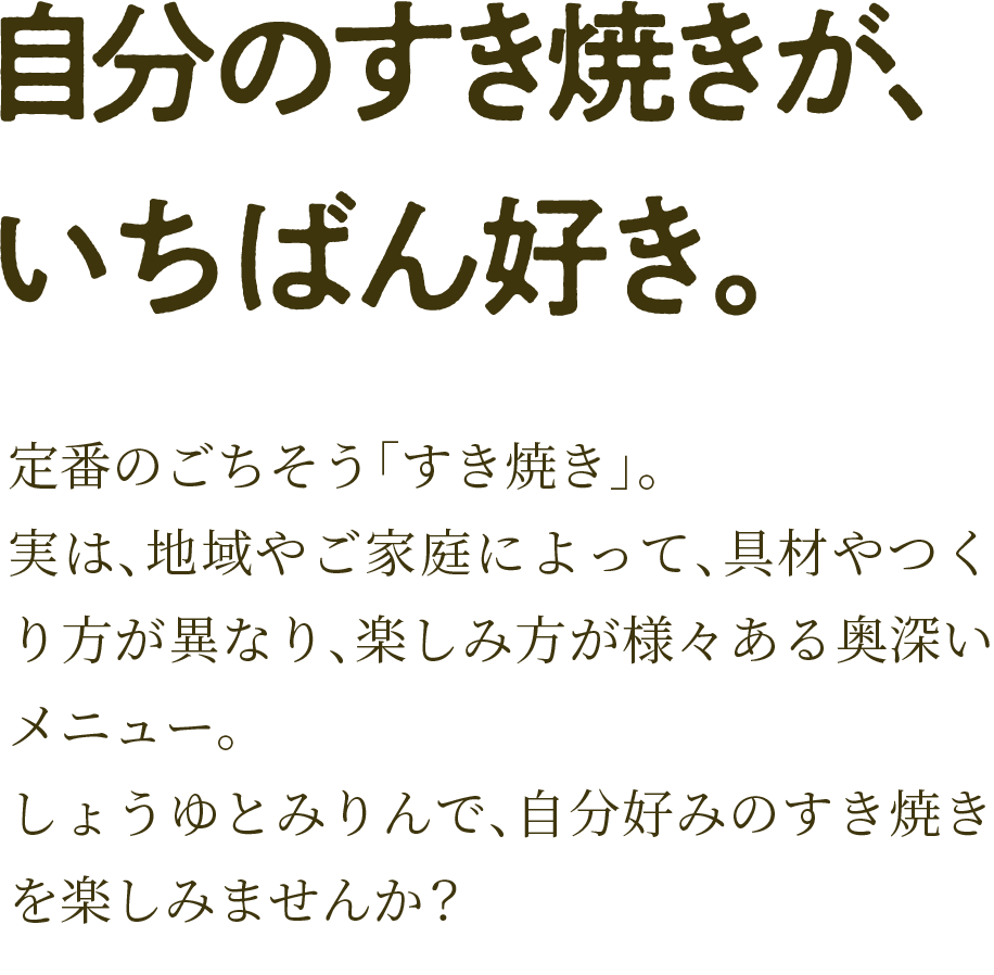定番のごちそう「すき焼き」。実は、地域やご家庭によって、具材やつくり方が異なり、楽しみ方が様々ある奥深いメニュー。しょうゆとみりんで、自分好みのすき焼きを楽しみませんか？