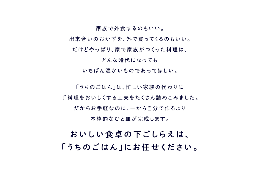 家族で外食するのもいい。出来合いのおかずを外で買ってくるのもいい。だけどやっぱり、家で家族がつくった料理は、どんな時代になってもいちばん温かいものであってほしい。 「うちのごはん」は、忙しい家族の代わりに手料理を美味しくする工夫をたくさん詰めこみました。だからお手軽なのに、一から自分で作るより本格的なひと皿が完成します。 おいしい食卓の下ごしらえは、「うちのごはん」にお任せください。