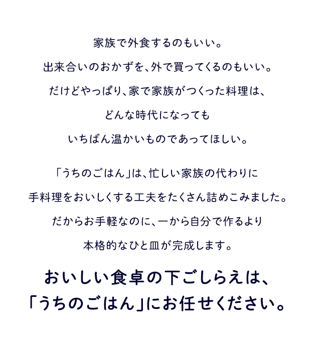 家族で外食するのもいい。出来合いのおかずを外で買ってくるのもいい。だけどやっぱり、家で家族がつくった料理は、どんな時代になってもいちばん温かいものであってほしい。 「うちのごはん」は、忙しい家族の代わりに手料理を美味しくする工夫をたくさん詰めこみました。だからお手軽なのに、一から自分で作るより本格的なひと皿が完成します。 おいしい食卓の下ごしらえは、「うちのごはん」にお任せください。