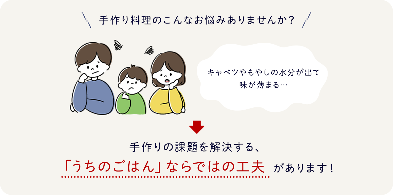 手作り料理のこんなお悩みありませんか？キャベツやもやしの水分が出て味が薄まる 手作りの課題を解決する、「うちのごはん」ならではの工夫があります！
                                                