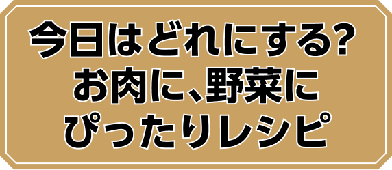 今日はどれにする？ お肉に、野菜にぴったりレシピ